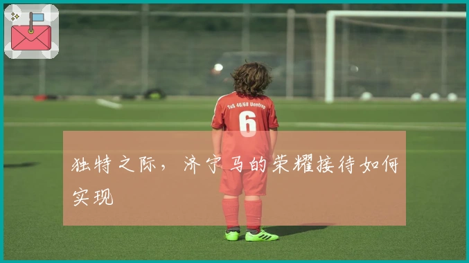 独特之际，济宁马的荣耀接待如何实现