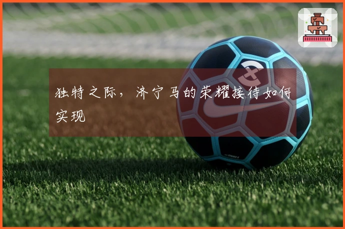 独特之际，济宁马的荣耀接待如何实现