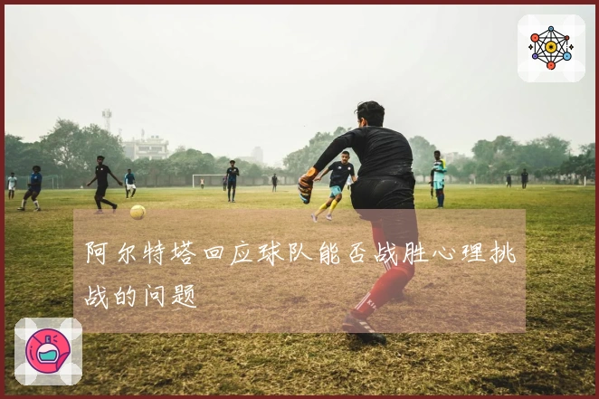 阿尔特塔回应球队能否战胜心理挑战的问题