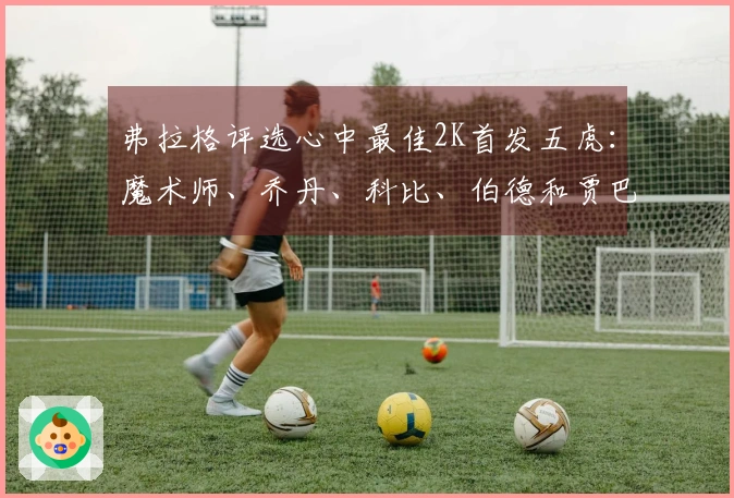 弗拉格评选心中最佳2K首发五虎:魔术师、乔丹、科比、伯德和贾巴尔