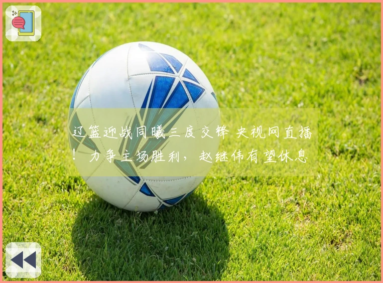 辽篮迎战同曦三度交锋 央视网直播！力争主场胜利，赵继伟有望休息