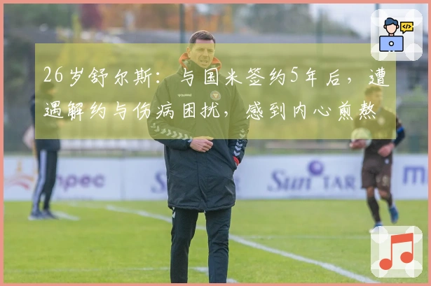 26岁舒尔斯：与国米签约5年后，遭遇解约与伤病困扰，感到内心煎熬
