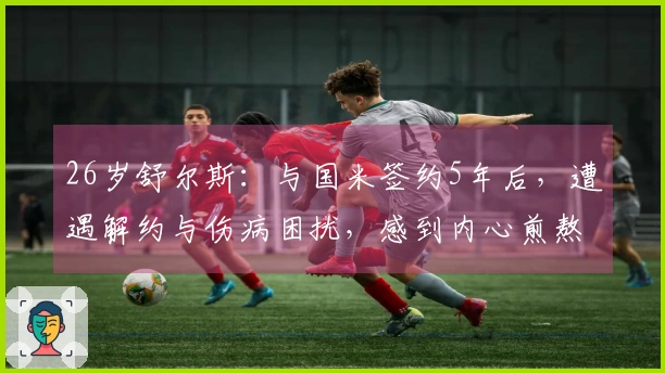26岁舒尔斯：与国米签约5年后，遭遇解约与伤病困扰，感到内心煎熬