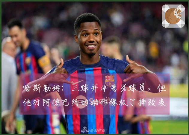 哈斯勒姆：三球并非恶劣球员，但他对阿德巴约的动作像极了摔跤表演