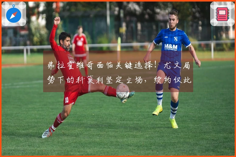 弗拉霍维奇面临关键选择！尤文局势下的科莫利坚定立场，续约仅此而已