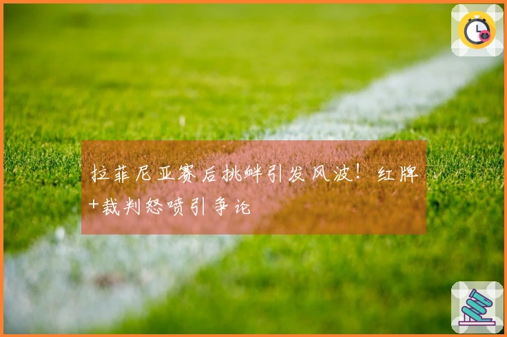 拉菲尼亚赛后挑衅引发风波！红牌+裁判怒喷引争论