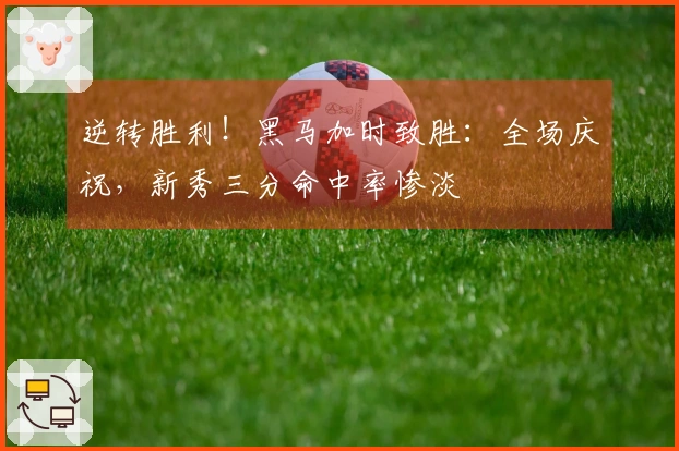 逆转胜利！黑马加时致胜：全场庆祝，新秀三分命中率惨淡
