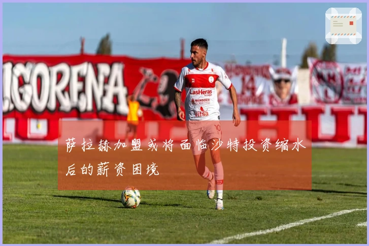 萨拉赫加盟或将面临沙特投资缩水后的薪资困境