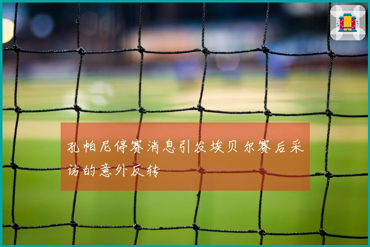 孔帕尼停赛消息引发埃贝尔赛后采访的意外反转