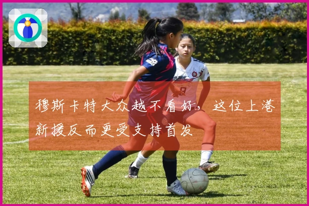 穆斯卡特大众越不看好，这位上港新援反而更受支持首发