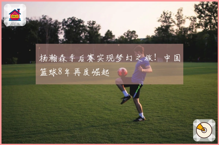 杨瀚森季后赛实现梦幻之旅！中国篮球8年再度崛起