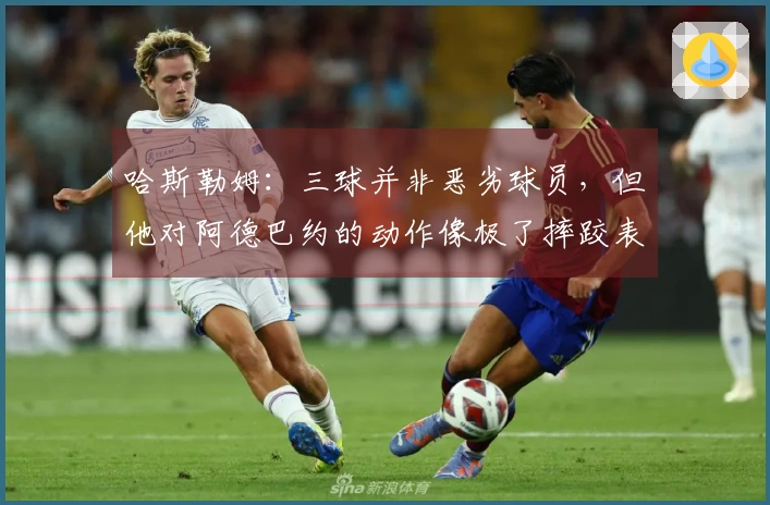 哈斯勒姆：三球并非恶劣球员，但他对阿德巴约的动作像极了摔跤表演