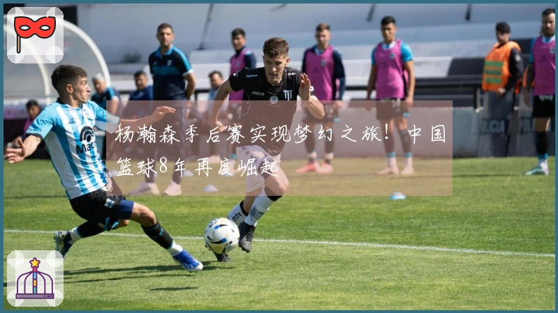 杨瀚森季后赛实现梦幻之旅！中国篮球8年再度崛起
