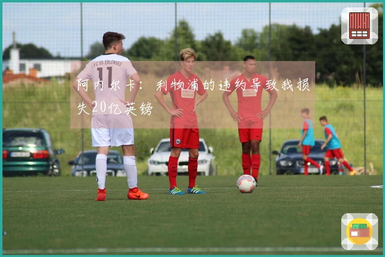 阿内尔卡：利物浦的违约导致我损失20亿英镑