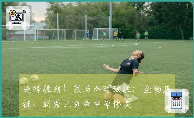 逆转胜利！黑马加时致胜：全场庆祝，新秀三分命中率惨淡