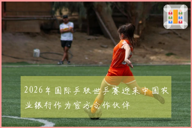 2026年国际乒联世乒赛迎来中国农业银行作为官方合作伙伴